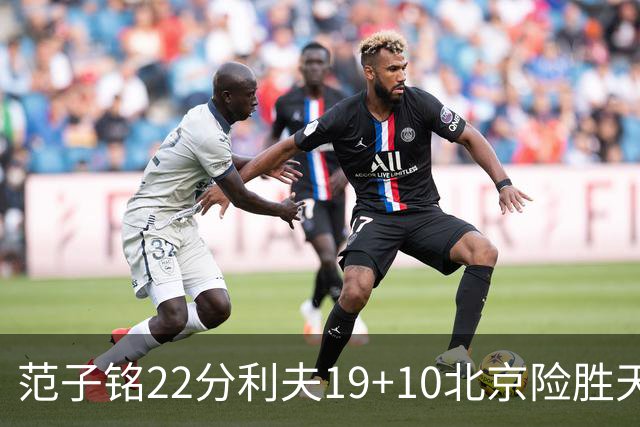 范子铭22分利夫19+10北京险胜天津 林庭谦15+8